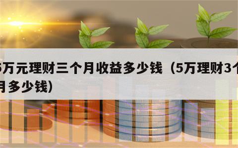 5万元理财三个月收益多少钱（5万理财3个月多少钱）