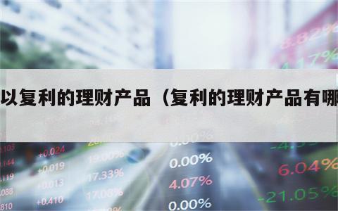 可以复利的理财产品（复利的理财产品有哪些）