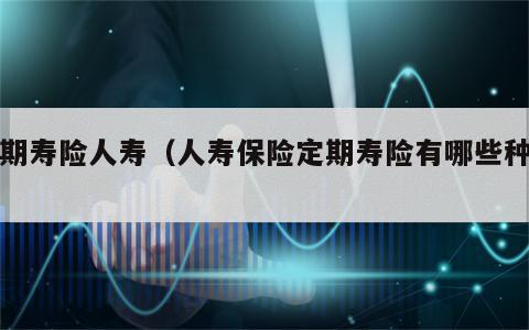 定期寿险人寿（人寿保险定期寿险有哪些种类）