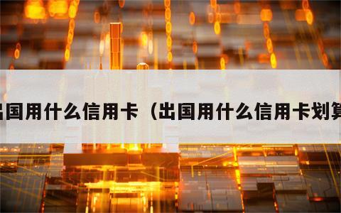 出国用什么信用卡（出国用什么信用卡划算）