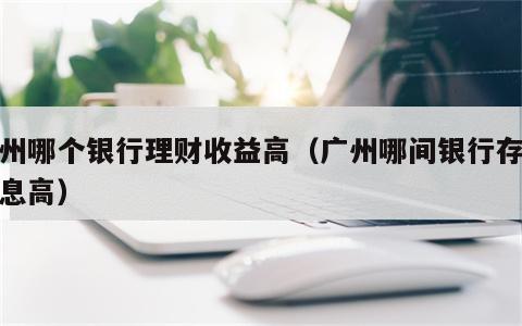 广州哪个银行理财收益高（广州哪间银行存钱利息高）