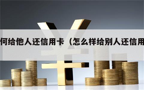 如何给他人还信用卡（怎么样给别人还信用卡）