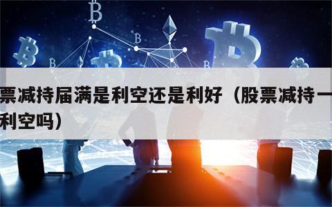 股票减持届满是利空还是利好（股票减持一定是利空吗）
