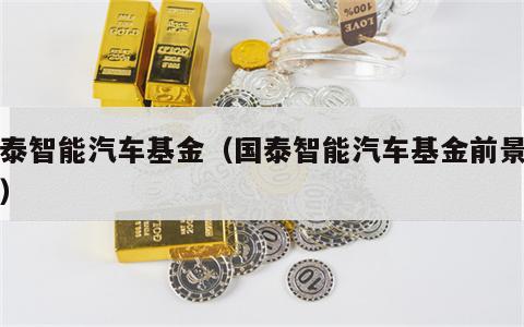 国泰智能汽车基金（国泰智能汽车基金前景如何）