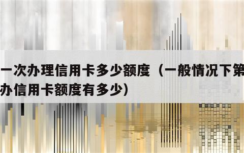 第一次办理信用卡多少额度（一般情况下第一次办信用卡额度有多少）