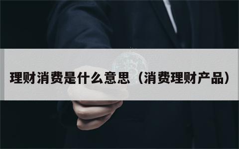 理财消费是什么意思（消费理财产品）