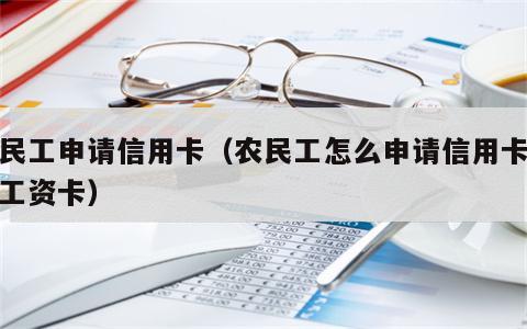 农民工申请信用卡（农民工怎么申请信用卡没有工资卡）