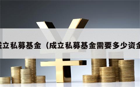 成立私募基金（成立私募基金需要多少资金）