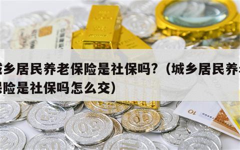 城乡居民养老保险是社保吗?（城乡居民养老保险是社保吗怎么交）