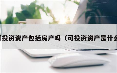 可投资资产包括房产吗（可投资资产是什么）