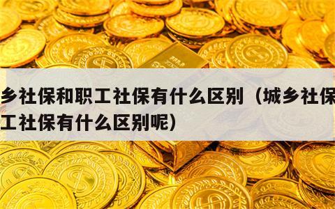 城乡社保和职工社保有什么区别（城乡社保和职工社保有什么区别呢）