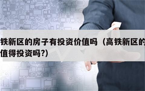 高铁新区的房子有投资价值吗（高铁新区的房子值得投资吗?）