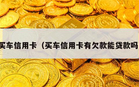 买车信用卡（买车信用卡有欠款能贷款吗）