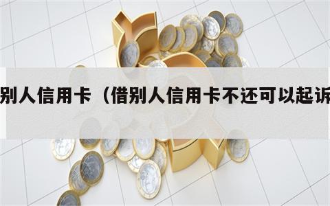 借别人信用卡（借别人信用卡不还可以起诉吗）