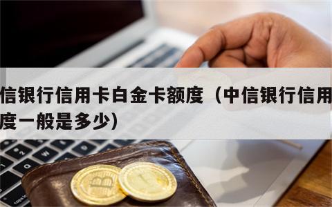 中信银行信用卡白金卡额度（中信银行信用卡额度一般是多少）