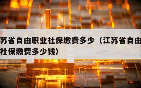 江苏省自由职业社保缴费多少（江苏省自由职业社保缴费多少钱）