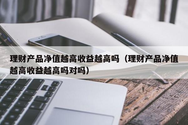 理财产品净值越高收益越高吗（理财产品净值越高收益越高吗对吗）