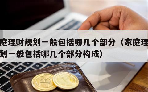 家庭理财规划一般包括哪几个部分（家庭理财规划一般包括哪几个部分构成）