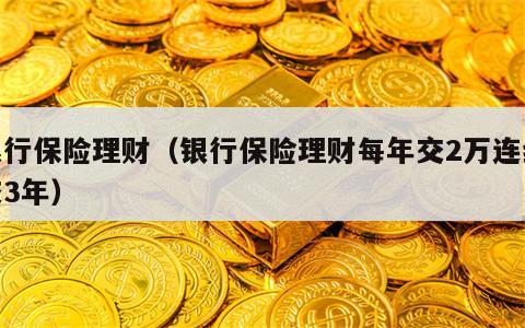 银行保险理财（银行保险理财每年交2万连续交3年）