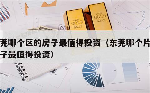 东莞哪个区的房子最值得投资（东莞哪个片区房子最值得投资）