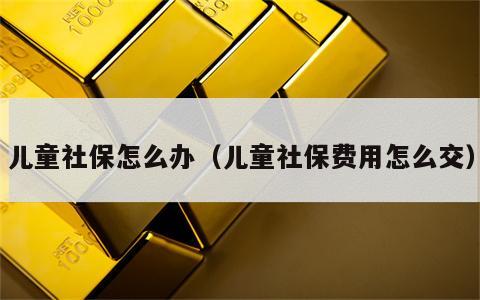 儿童社保怎么办（儿童社保费用怎么交）