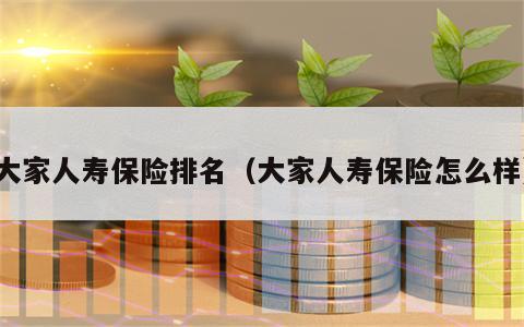 大家人寿保险排名（大家人寿保险怎么样）