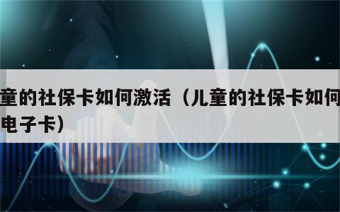 儿童的社保卡如何激活（儿童的社保卡如何激活电子卡）