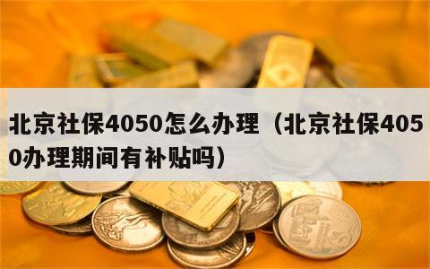 北京社保4050怎么办理（北京社保4050办理期间有补贴吗）