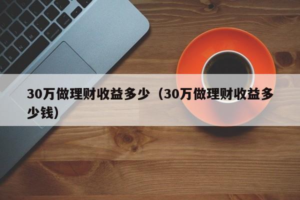 30万做理财收益多少（30万做理财收益多少钱）