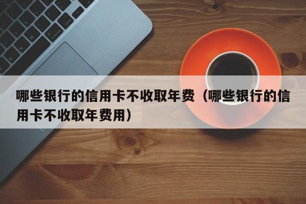 哪些银行的信用卡不收取年费（哪些银行的信用卡不收取年费用）