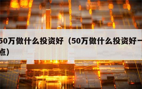 50万做什么投资好（50万做什么投资好一点）