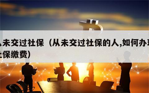 从未交过社保（从未交过社保的人,如何办理社保缴费）