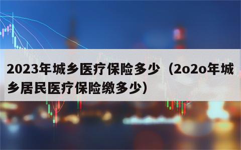 2023年城乡医疗保险多少（2o2o年城乡居民医疗保险缴多少）