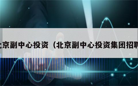 北京副中心投资（北京副中心投资集团招聘）