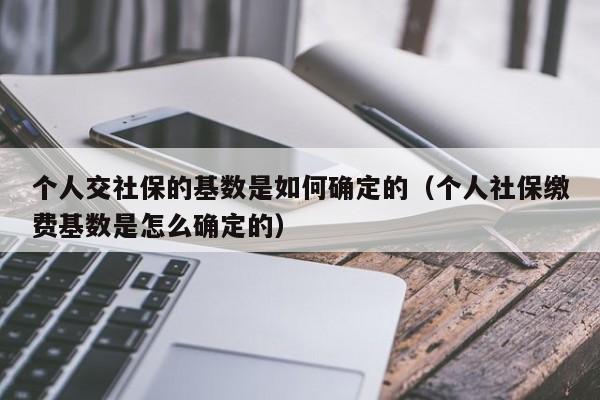 个人交社保的基数是如何确定的（个人社保缴费基数是怎么确定的）