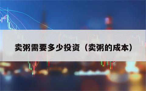 卖粥需要多少投资（卖粥的成本）