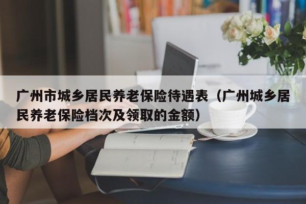 广州市城乡居民养老保险待遇表（广州城乡居民养老保险档次及领取的金额）