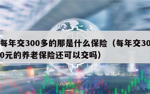 每年交300多的那是什么保险（每年交300元的养老保险还可以交吗）