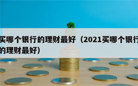 买哪个银行的理财最好（2021买哪个银行的理财最好）