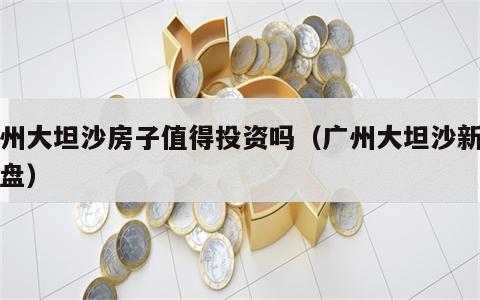 广州大坦沙房子值得投资吗（广州大坦沙新开楼盘）
