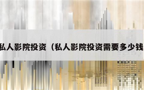 私人影院投资（私人影院投资需要多少钱）