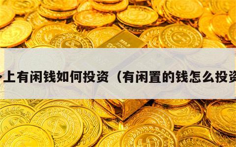 身上有闲钱如何投资（有闲置的钱怎么投资）