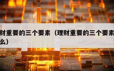 理财重要的三个要素（理财重要的三个要素是什么）