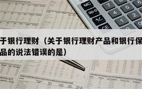关于银行理财（关于银行理财产品和银行保险产品的说法错误的是）