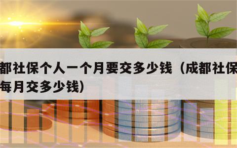 成都社保个人一个月要交多少钱（成都社保个人每月交多少钱）