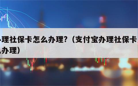 办理社保卡怎么办理?（支付宝办理社保卡怎么办理）