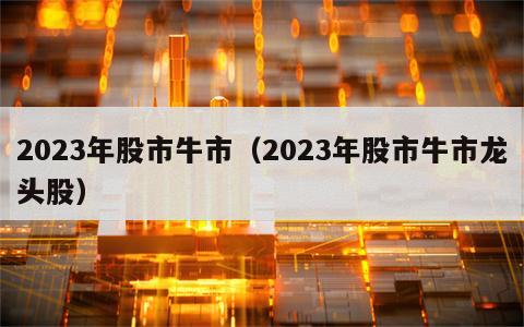 2023年股市牛市（2023年股市牛市龙头股）