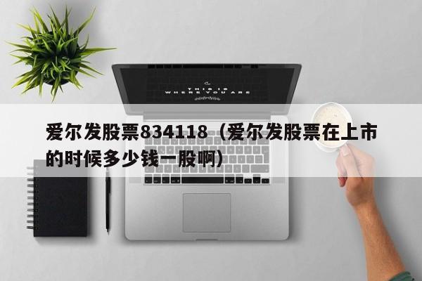 爱尔发股票834118（爱尔发股票在上市的时候多少钱一股啊）