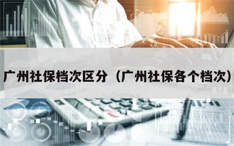广州社保档次区分（广州社保各个档次）