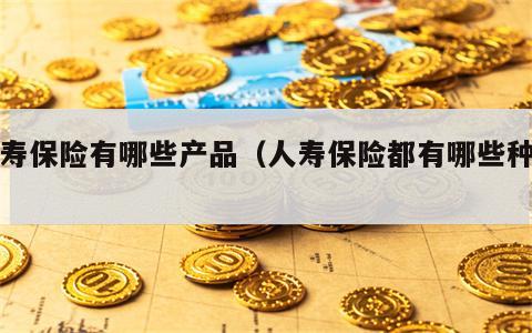 人寿保险有哪些产品（人寿保险都有哪些种类）